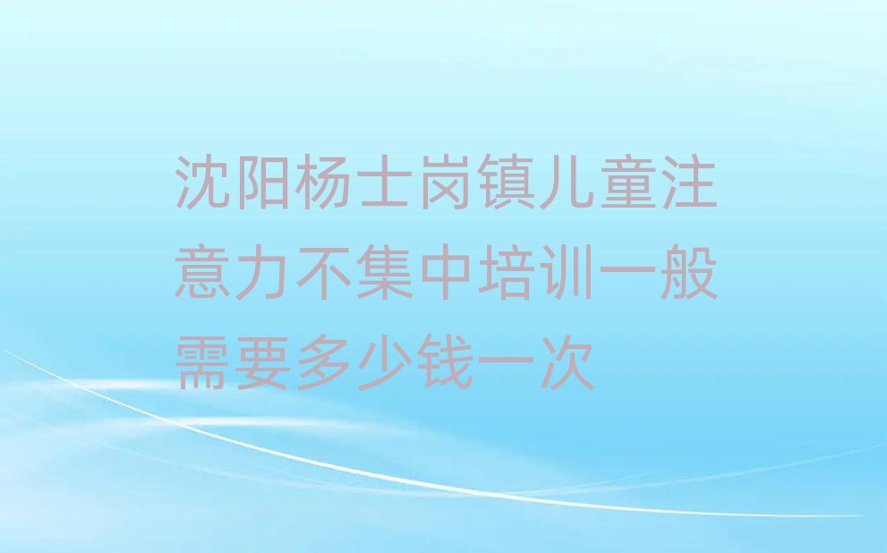 沈陽(yáng)楊士崗鎮(zhèn)兒童注意力不集中培訓(xùn)一般需要多少錢一次