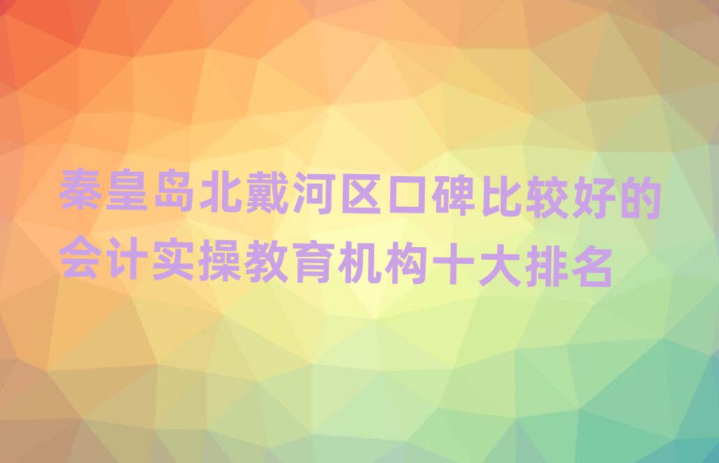 秦皇島北戴河區(qū)口碑比較好的會(huì)計(jì)實(shí)操教育機(jī)構(gòu)十大排名