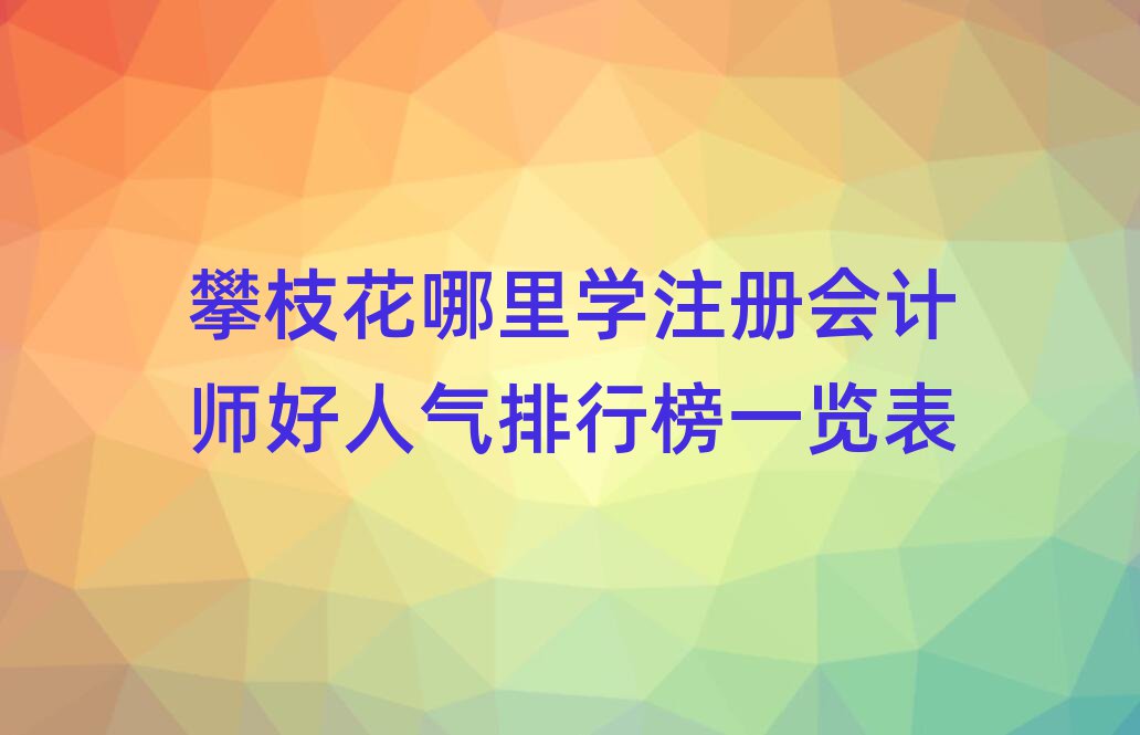 攀枝花哪里學(xué)注冊(cè)會(huì)計(jì)師好人氣排行榜一覽表