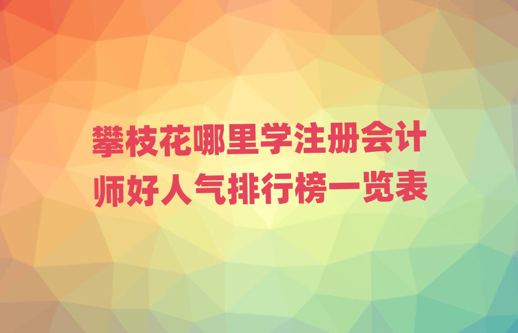 攀枝花哪里學(xué)注冊(cè)會(huì)計(jì)師好人氣排行榜一覽表