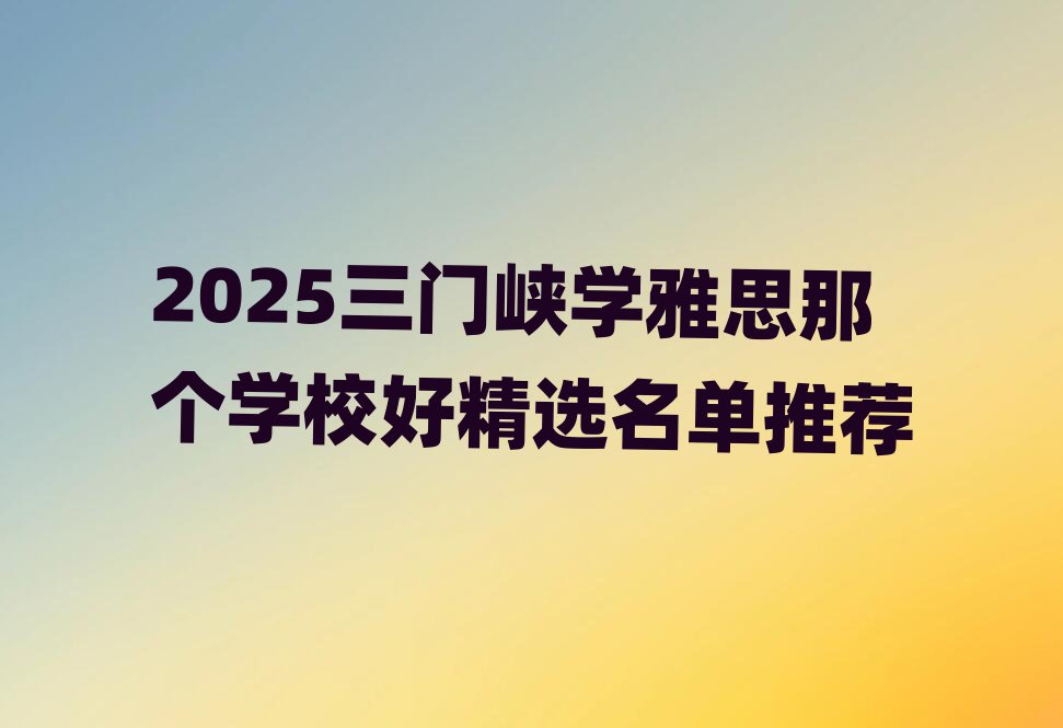 2025三門峽學(xué)雅思那個(gè)學(xué)校好精選名單推薦