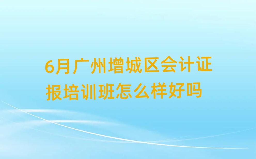 6月廣州增城區(qū)會(huì)計(jì)證報(bào)培訓(xùn)班怎么樣好嗎
