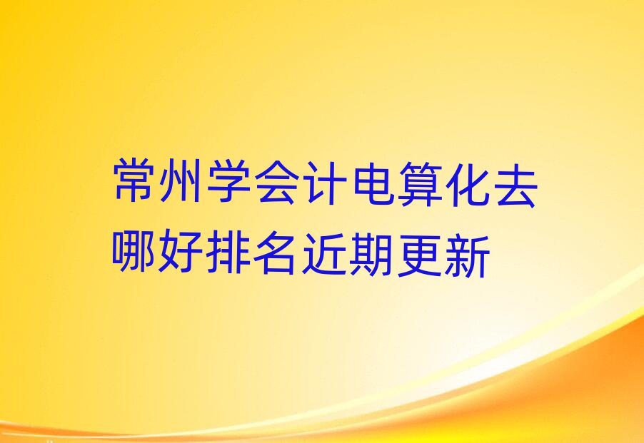 常州學(xué)會(huì)計(jì)電算化去哪好排名近期更新