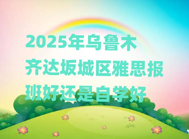 2025年烏魯木齊達(dá)坂城區(qū)雅思報(bào)班好還是自學(xué)好