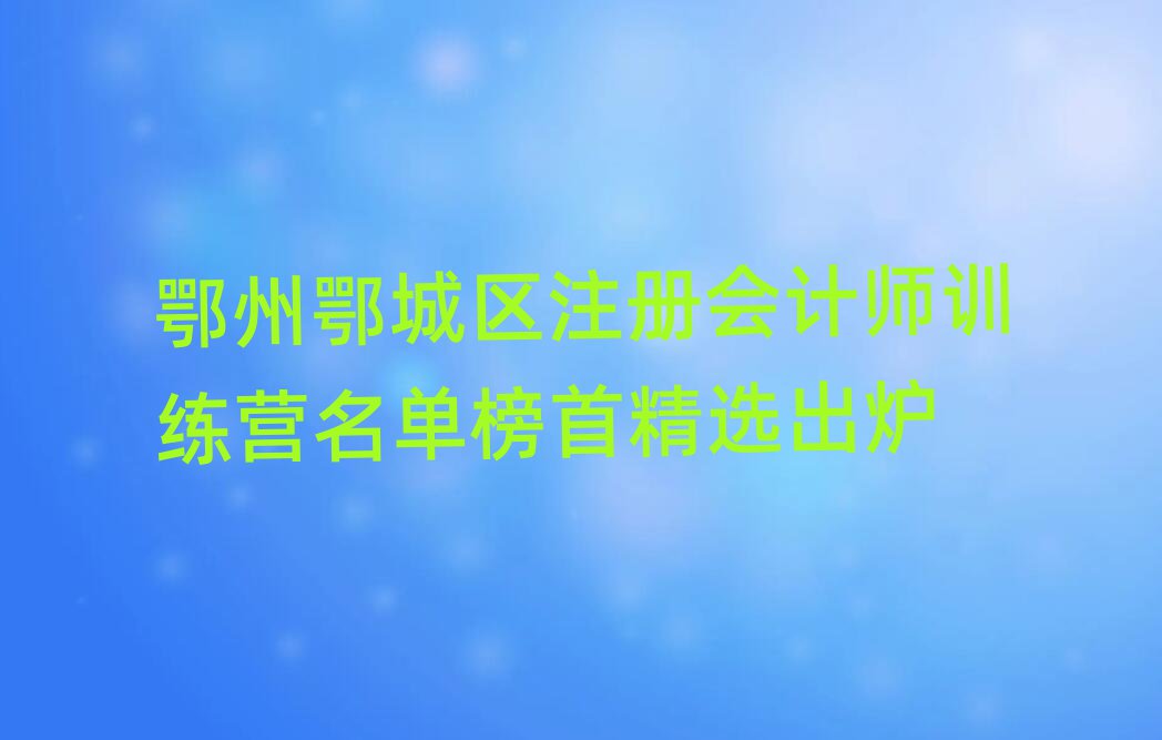 鄂州鄂城區(qū)注冊會計師訓(xùn)練營名單榜首精選出爐