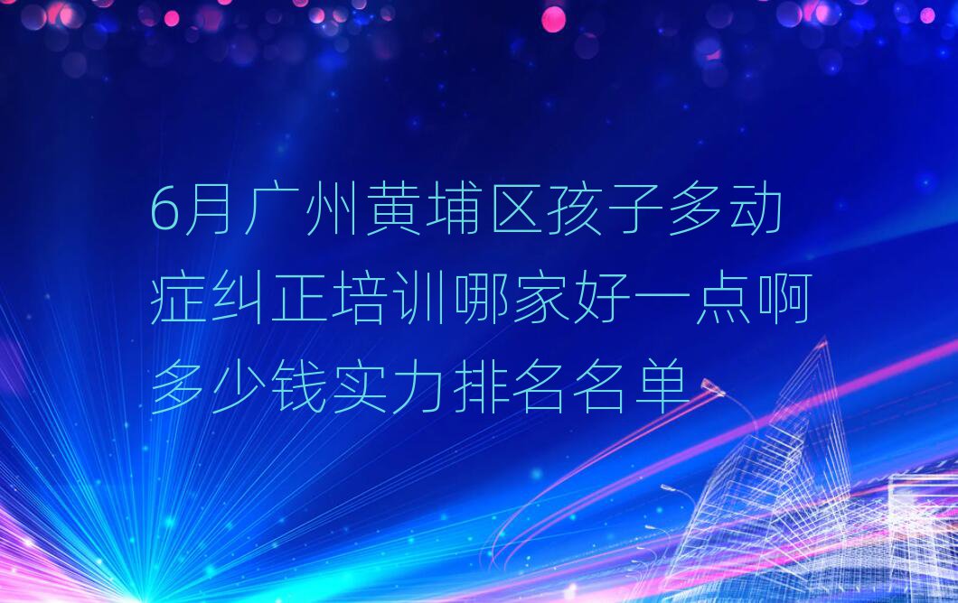 6月廣州黃埔區(qū)孩子多動(dòng)癥糾正培訓(xùn)哪家好一點(diǎn)啊多少錢(qián)實(shí)力排名名單