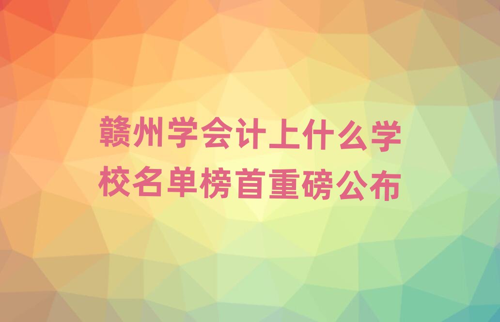 贛州學(xué)會(huì)計(jì)上什么學(xué)校名單榜首重磅公布