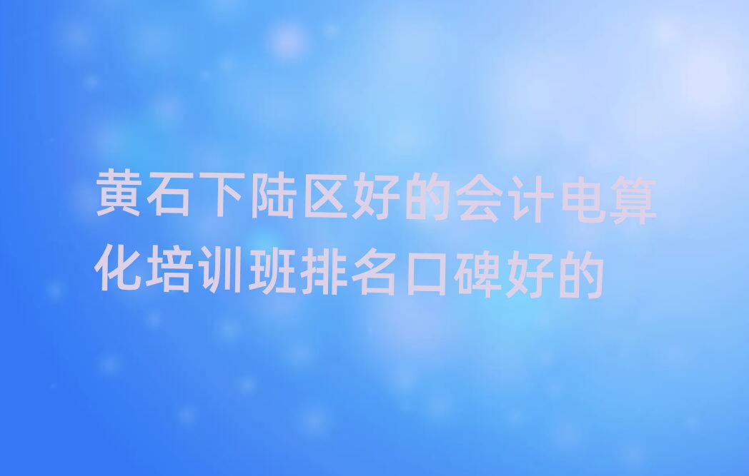黃石下陸區(qū)好的會計電算化培訓(xùn)班排名口碑好的