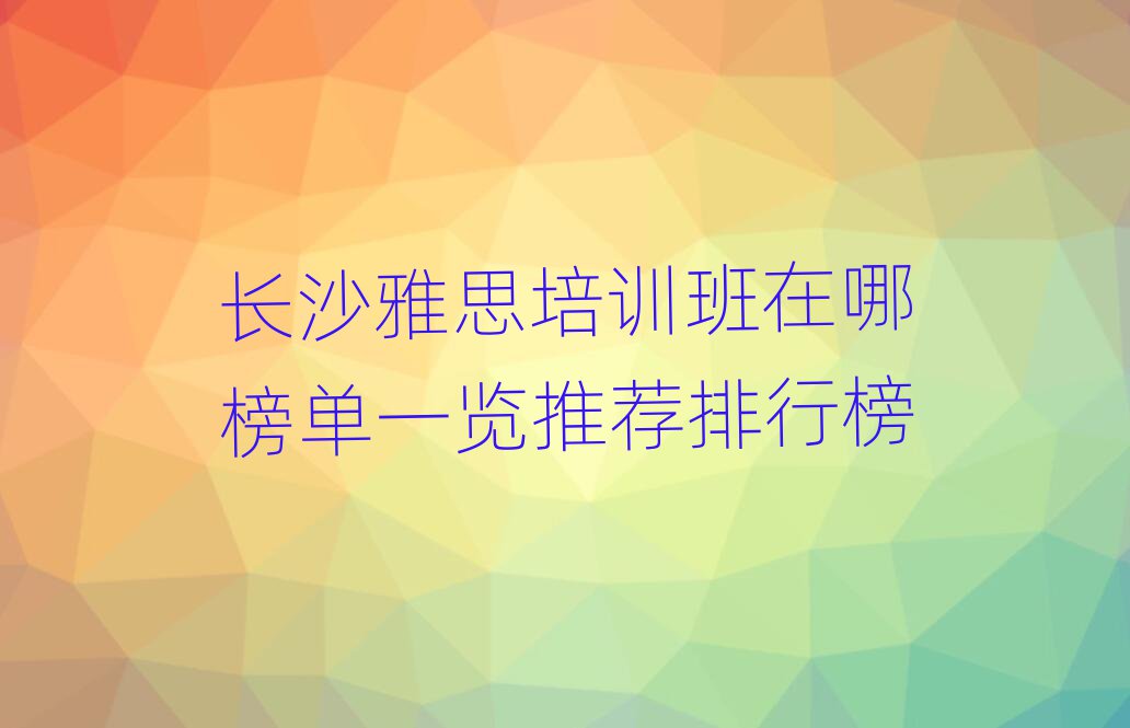 長沙雅思培訓(xùn)班在哪榜單一覽推薦排行榜